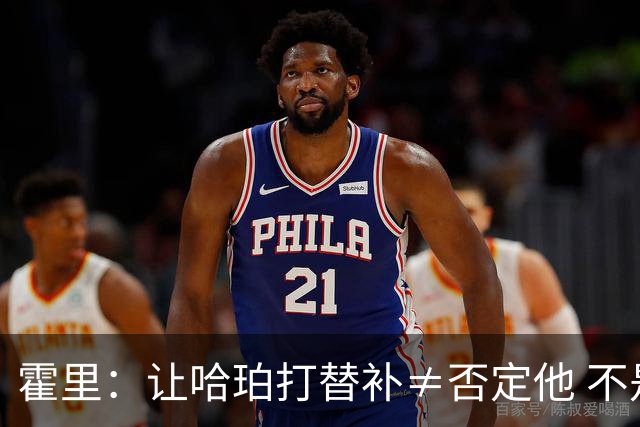 霍里：让哈珀打替补≠否定他 不是说他不是超巨&他正在路上！